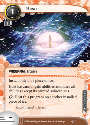 Netrunner card from the Parhelion set:<br>Hush<br>Anarch Program: Trojan<br>Install cost: 1 - MU: 1 - Influence: 1<br>Install only on a piece of ice.<br>Host ice cannot gain abilities and loses all abilities except its printed subroutines.<br>{click}: Host this program on another installed piece of ice.<br>Flavor text: Quiet. I need to focus.<br>Illustrated by Scott Uminga. Illustration depicts a figure in a calm white dome of light, surrounded by a flurry of digital noise.