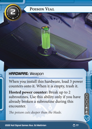 Netrunner card from the Parhelion set:<br>Poison Vial<br>Criminal Hardware: Weapon<br>Install cost: 2 - Influence: 2<br>When you install this hardware, load 3 power counters onto it. When it is empty, trash it.<br>Hosted power counter: Break up to 2 subroutines. Use this ability only if you have already broken a subroutine during this encounter.<br>Flavor text: The poison cuts deeper than the blade.<br>Illustrated by Ed Mattinian. Illustration depicts a tube of glowing green goop, adorned with a "Mr. Yuk" sticker and connected via thick cable to an offscreen computer.