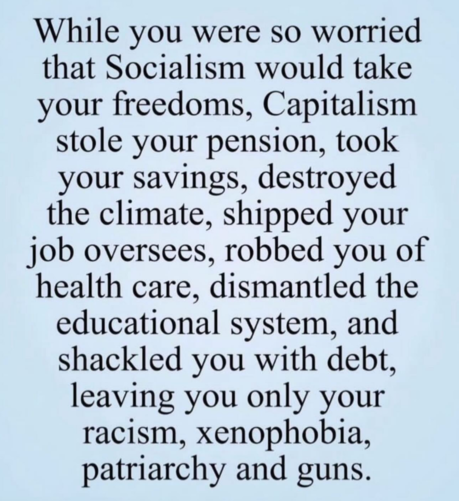 While you were so worried that Socialism would take your freedoms, Capitalism stole your pension, took your savings, destroyed the climate, shipped your job overseas, robbed you of health care, dismantled the educational system, and shackled you with debt, leaving you only your racism, xenophobia, patriarchy and guns. 