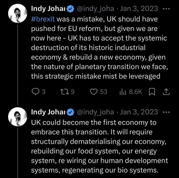 @indy_johar on 3 Jan 2023 on Twitter: 

“#brexit was a mistake, UK should have pushed for EU reform, but given we are now here – UK has to accept the systemic destruction of its historic industrial economy and rebuild a new economy, given the nature of planetary transition we face, this strategic mistake must be leveraged. 

UK could become the first economy to embrace this transition. It will require structurally dematerialising our economy, rebuilding our food system, our energy system, re wiring our human development systems, regenerating our bio systems.”