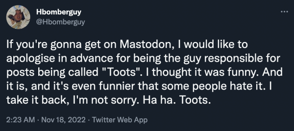 HBomberGuy in 2022: "If you're gonna get on Mastodon, I would like to apologise in advance for being the guy responsible for posts being called "Toots". I thought it was funny. And it is, and it's even funnier that some people hate it. I take it back, I'm not sorry. Ha ha. Toots."