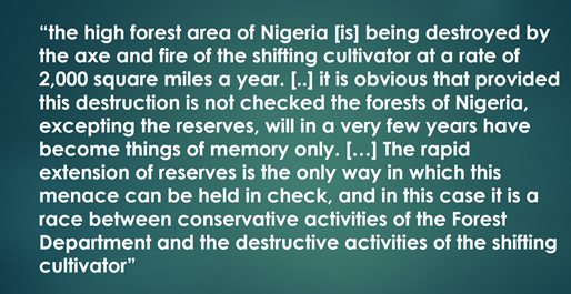 “the high forest area of Nigeria [is] being destroyed by the axe and fire of the shifting cultivator at a rate of 2,000 square miles a year. [..] it is obvious that provided this destruction is not checked the forests of Nigeria, excepting the reserves, will in a very few years have become things of memory only. […] The rapid extension of reserves is the only way in which this menace can be held in check, and in this case it is a race between conservative activities of the Forest Department and the destructive activities of the shifting cultivator” 
